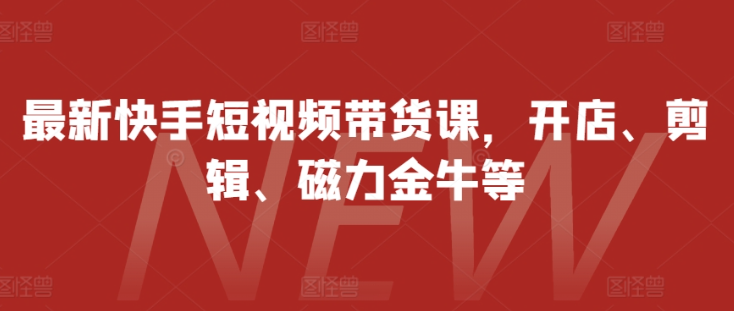 最新快手短视频带货课，开店、剪辑、磁力金牛等-第一资源站