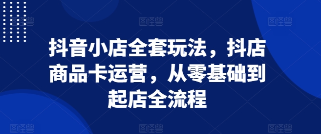 抖音小店全套玩法，抖店商品卡运营，从零基础到起店全流程-第一资源站