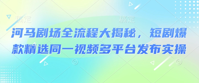 河马剧场全流程大揭秘，短剧爆款精选同一视频多平台发布实操-第一资源站